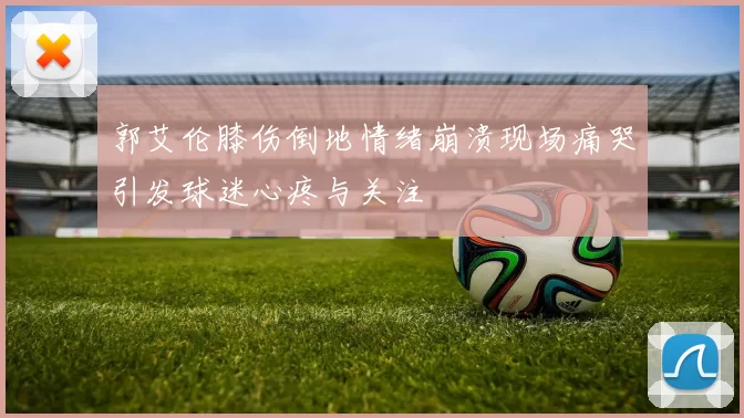 郭艾伦膝伤倒地情绪崩溃现场痛哭引发球迷心疼与关注
