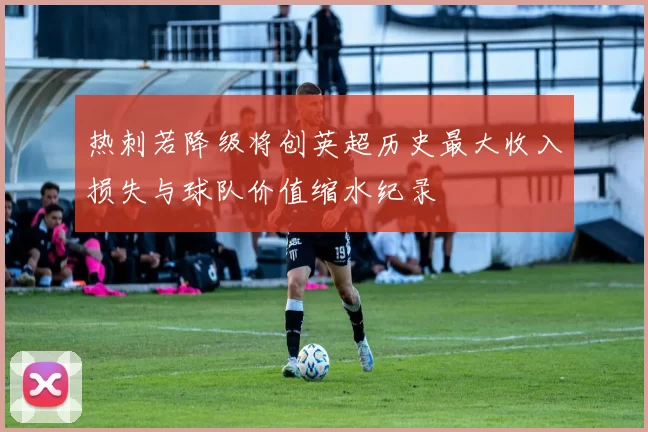 热刺若降级将创英超历史最大收入损失与球队价值缩水纪录