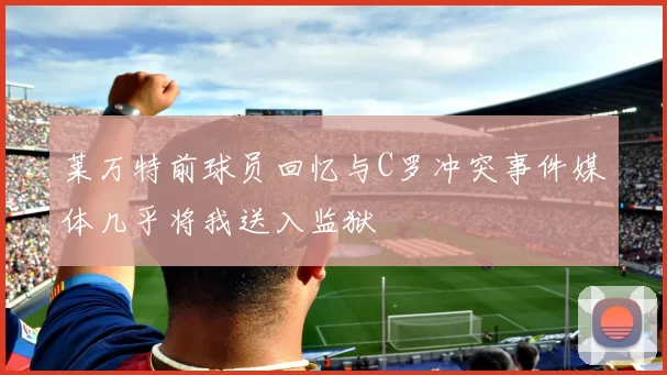 莱万特前球员回忆与C罗冲突事件媒体几乎将我送入监狱