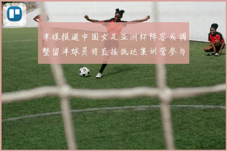 津媒报道中国女足亚洲杯阵容或调整留洋球员将直接抵达集训营参与备战