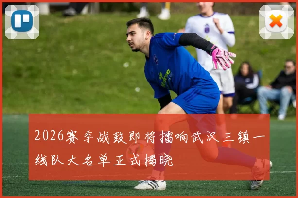 2026赛季战鼓即将擂响武汉三镇一线队大名单正式揭晓