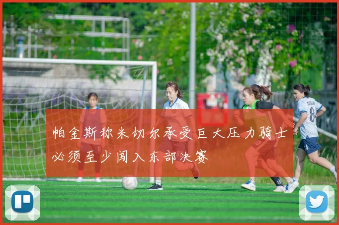 帕金斯称米切尔承受巨大压力骑士必须至少闯入东部决赛