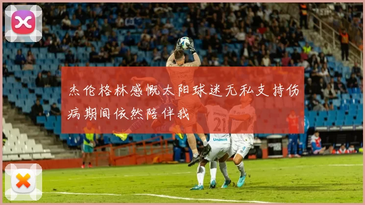 杰伦格林感慨太阳球迷无私支持伤病期间依然陪伴我