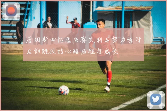 詹姆斯回忆总决赛失利后努力练习后仰跳投的心路历程与成长