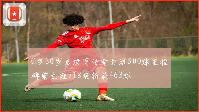 C罗30岁后续写传奇打进500球里程碑前生涯718场斩获463球
