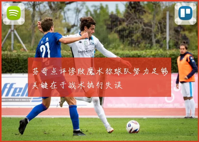 芬奇点评惨败魔术称球队努力足够关键在于战术执行失误