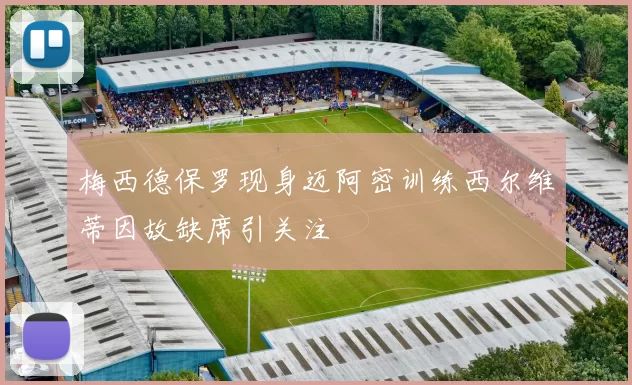 梅西德保罗现身迈阿密训练西尔维蒂因故缺席引关注