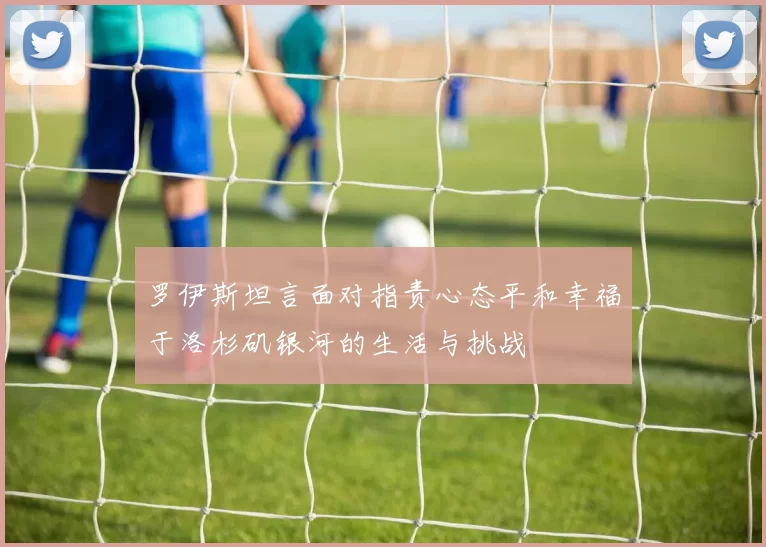 罗伊斯坦言面对指责心态平和幸福于洛杉矶银河的生活与挑战
