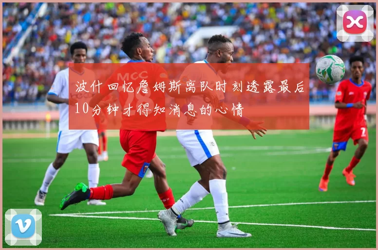 波什回忆詹姆斯离队时刻透露最后10分钟才得知消息的心情