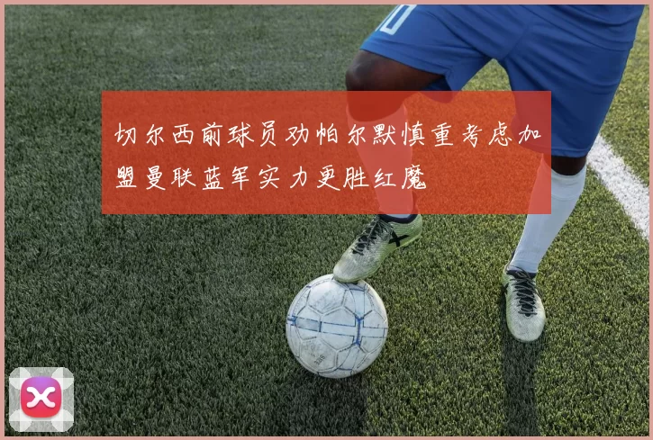 切尔西前球员劝帕尔默慎重考虑加盟曼联蓝军实力更胜红魔