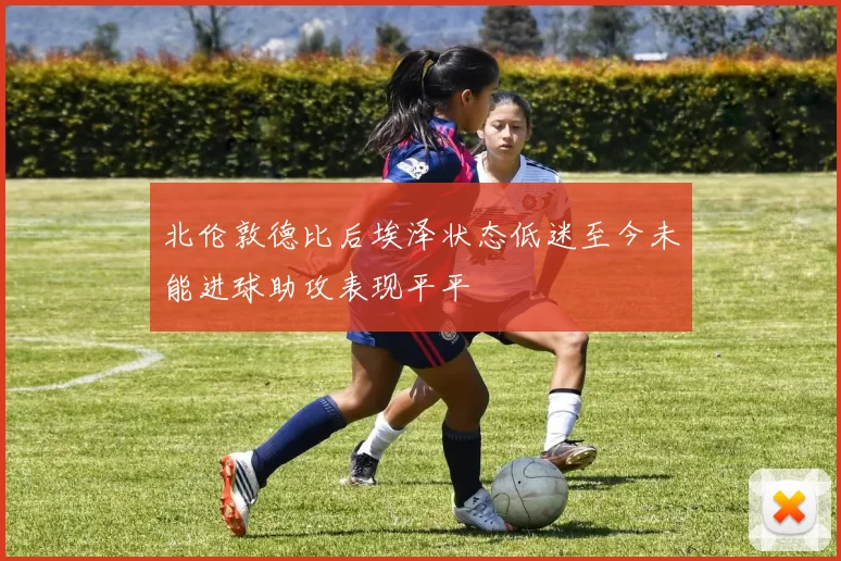 北伦敦德比后埃泽状态低迷至今未能进球助攻表现平平