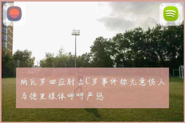 纳瓦罗回应肘击C罗事件称无意伤人马德里媒体呼吁严惩