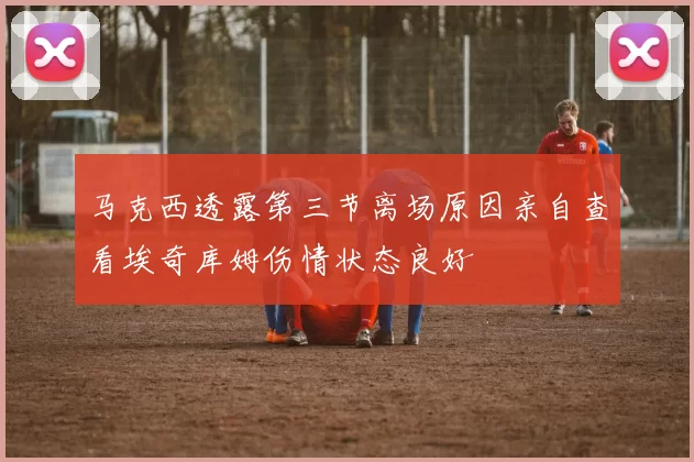 马克西透露第三节离场原因亲自查看埃奇库姆伤情状态良好