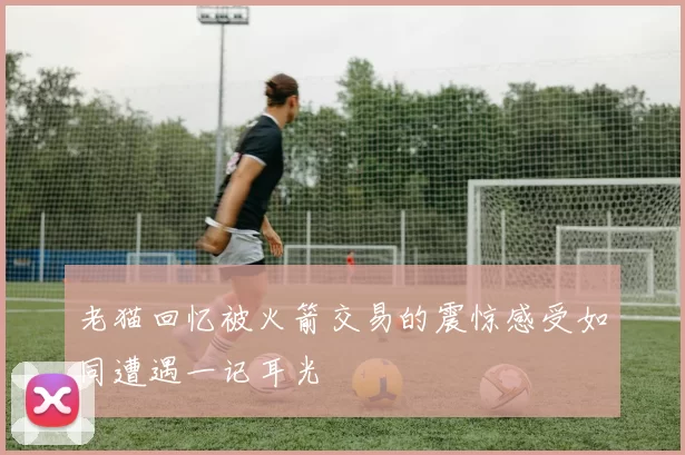 老猫回忆被火箭交易的震惊感受如同遭遇一记耳光