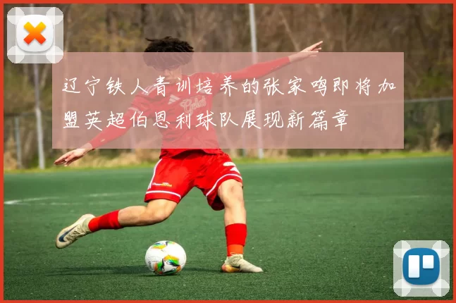 辽宁铁人青训培养的张家鸣即将加盟英超伯恩利球队展现新篇章