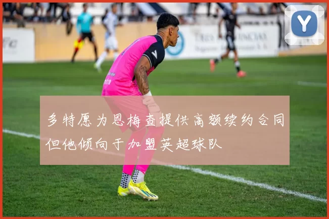 多特愿为恩梅查提供高额续约合同但他倾向于加盟英超球队