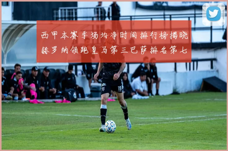 西甲本赛季场均净时间排行榜揭晓赫罗纳领跑皇马第三巴萨排名第七