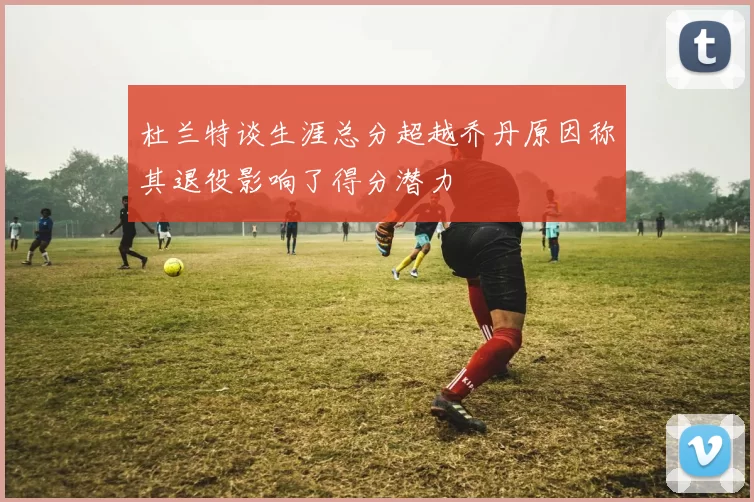杜兰特谈生涯总分超越乔丹原因称其退役影响了得分潜力