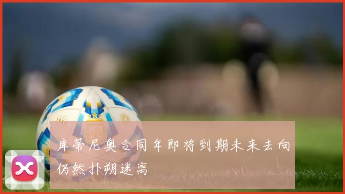 库蒂尼奥合同年即将到期未来去向仍然扑朔迷离