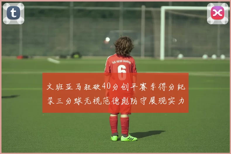 文班亚马狂砍40分创平赛季得分纪录三分球无视范德彪防守展现实力