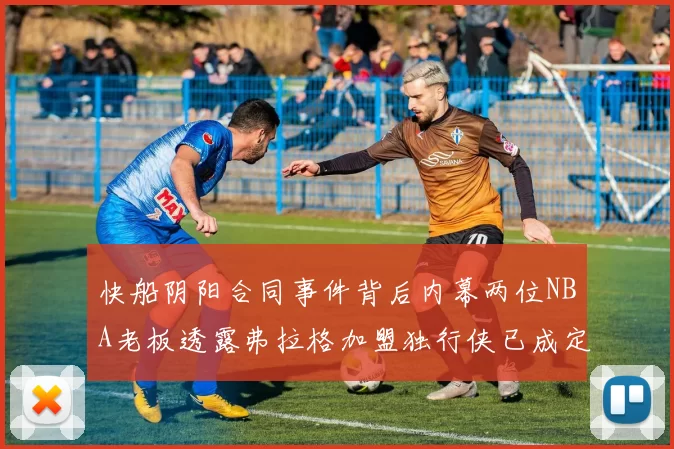 快船阴阳合同事件背后内幕两位NBA老板透露弗拉格加盟独行侠已成定局